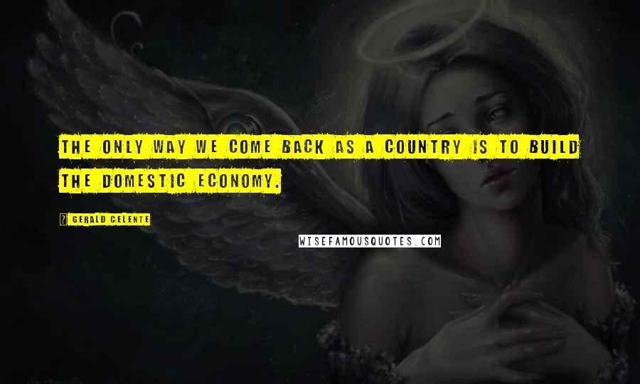 Gerald Celente Quotes: The only way we come back as a country is to build the domestic economy.
