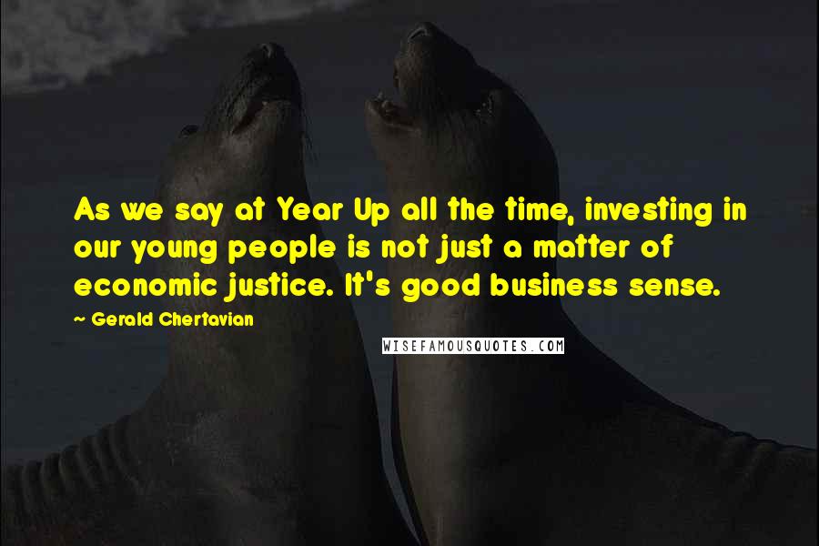 Gerald Chertavian Quotes: As we say at Year Up all the time, investing in our young people is not just a matter of economic justice. It's good business sense.