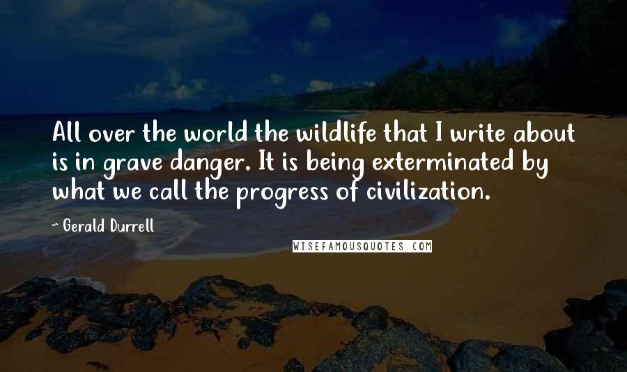 Gerald Durrell Quotes: All over the world the wildlife that I write about is in grave danger. It is being exterminated by what we call the progress of civilization.