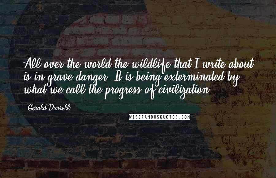 Gerald Durrell Quotes: All over the world the wildlife that I write about is in grave danger. It is being exterminated by what we call the progress of civilization.