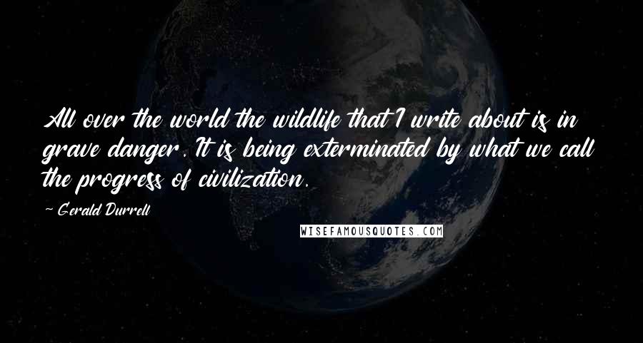 Gerald Durrell Quotes: All over the world the wildlife that I write about is in grave danger. It is being exterminated by what we call the progress of civilization.