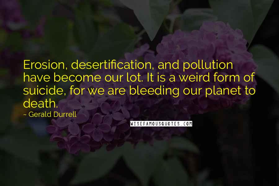 Gerald Durrell Quotes: Erosion, desertification, and pollution have become our lot. It is a weird form of suicide, for we are bleeding our planet to death.