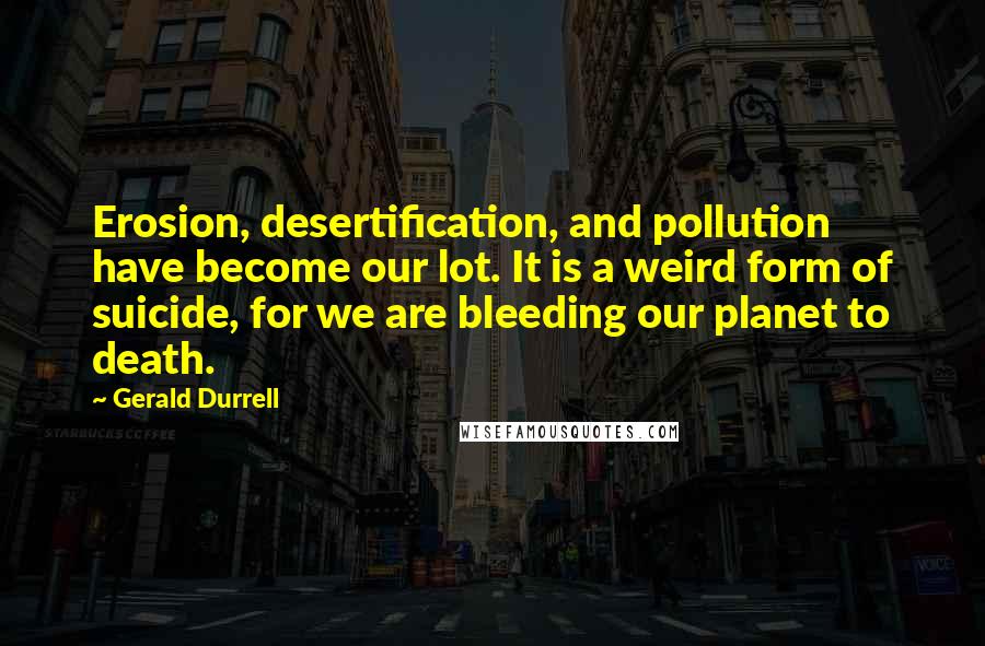 Gerald Durrell Quotes: Erosion, desertification, and pollution have become our lot. It is a weird form of suicide, for we are bleeding our planet to death.