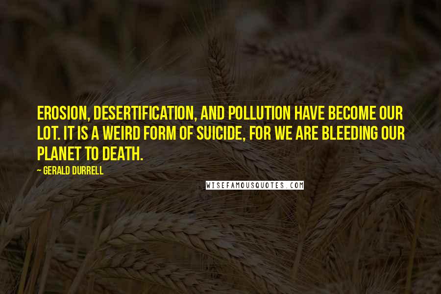 Gerald Durrell Quotes: Erosion, desertification, and pollution have become our lot. It is a weird form of suicide, for we are bleeding our planet to death.