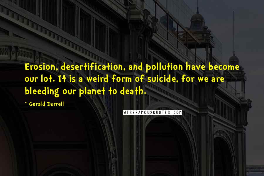 Gerald Durrell Quotes: Erosion, desertification, and pollution have become our lot. It is a weird form of suicide, for we are bleeding our planet to death.