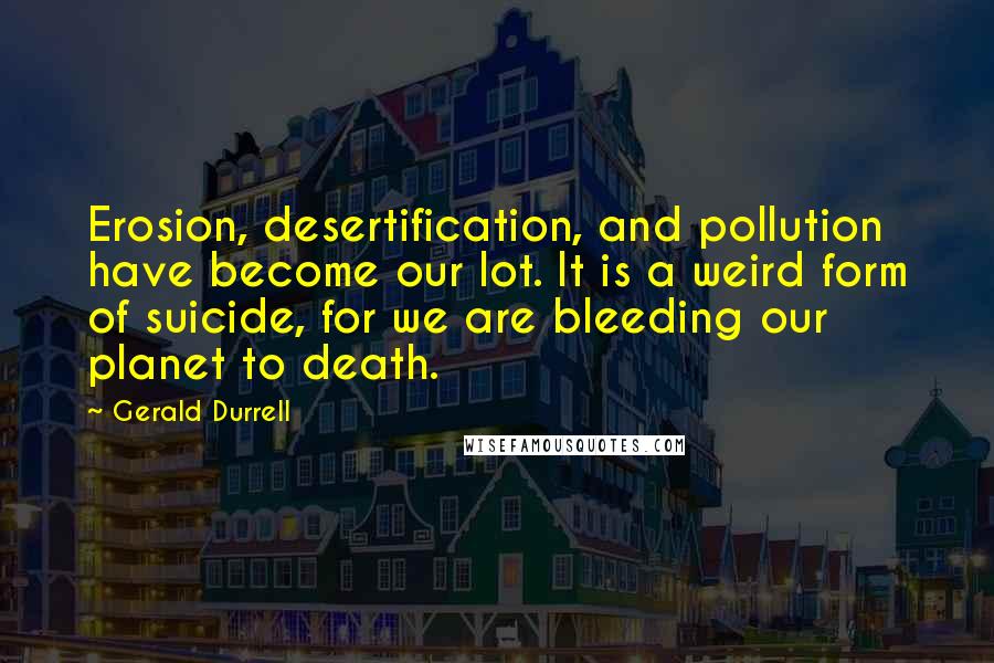 Gerald Durrell Quotes: Erosion, desertification, and pollution have become our lot. It is a weird form of suicide, for we are bleeding our planet to death.