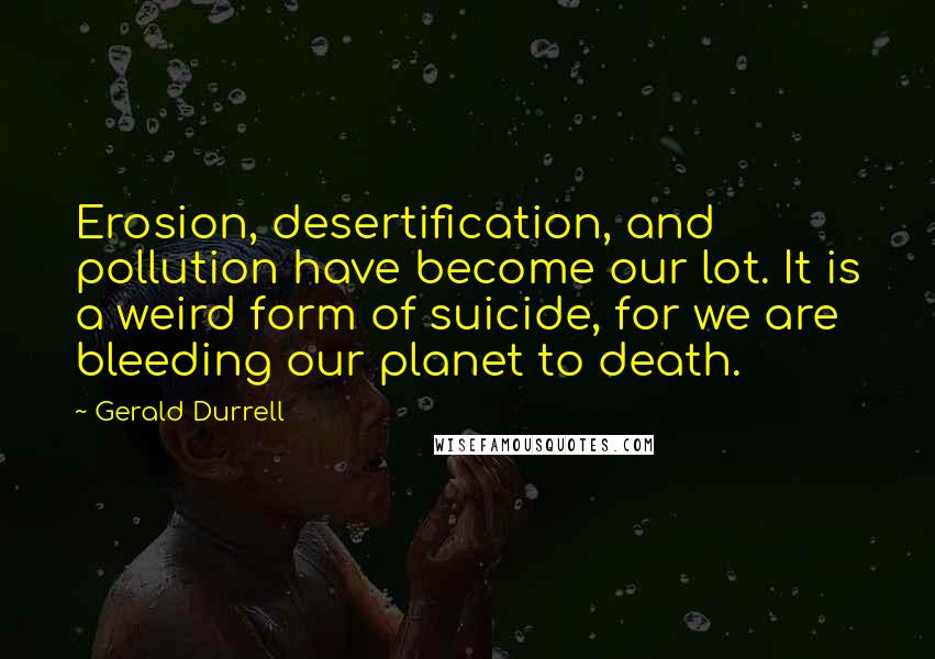 Gerald Durrell Quotes: Erosion, desertification, and pollution have become our lot. It is a weird form of suicide, for we are bleeding our planet to death.