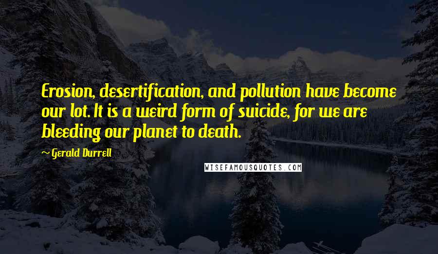 Gerald Durrell Quotes: Erosion, desertification, and pollution have become our lot. It is a weird form of suicide, for we are bleeding our planet to death.