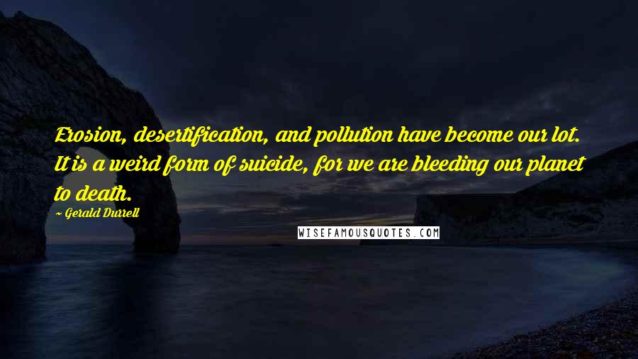 Gerald Durrell Quotes: Erosion, desertification, and pollution have become our lot. It is a weird form of suicide, for we are bleeding our planet to death.