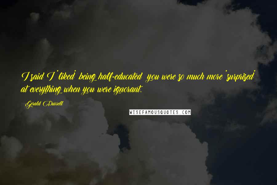 Gerald Durrell Quotes: I said I *liked* being half-educated; you were so much more *surprised* at everything when you were ignorant.