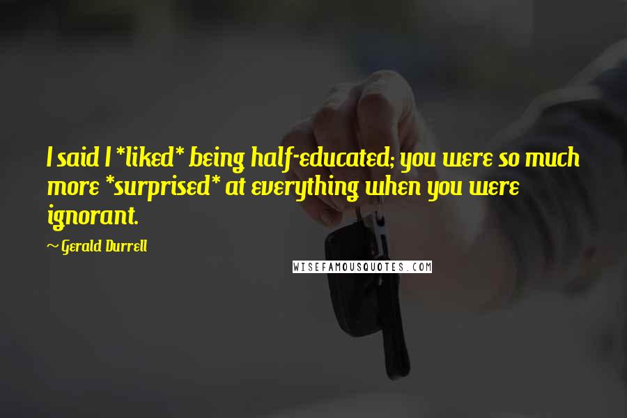 Gerald Durrell Quotes: I said I *liked* being half-educated; you were so much more *surprised* at everything when you were ignorant.