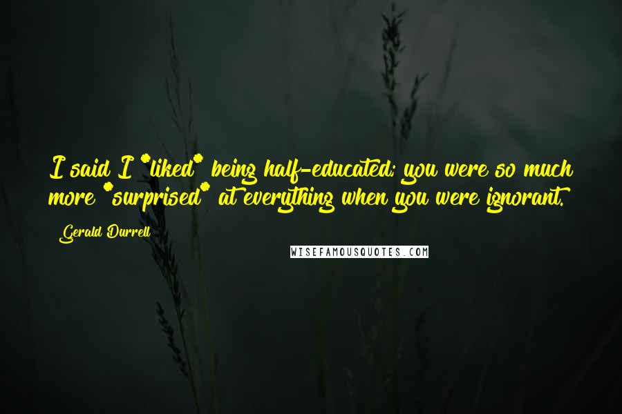 Gerald Durrell Quotes: I said I *liked* being half-educated; you were so much more *surprised* at everything when you were ignorant.