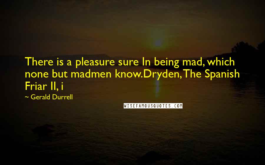 Gerald Durrell Quotes: There is a pleasure sure In being mad, which none but madmen know.Dryden, The Spanish Friar II, i