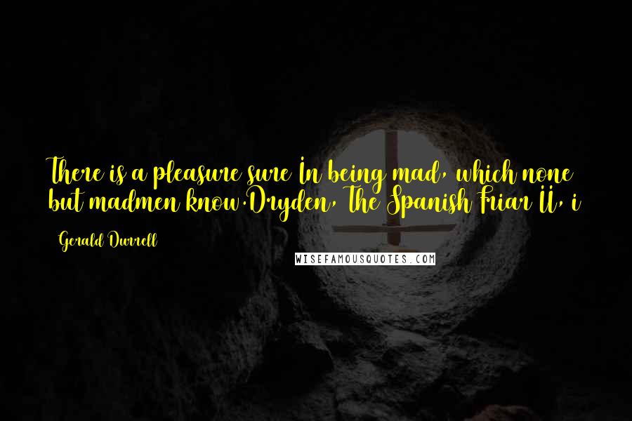 Gerald Durrell Quotes: There is a pleasure sure In being mad, which none but madmen know.Dryden, The Spanish Friar II, i