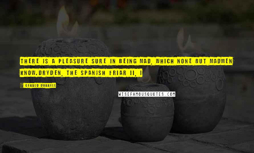 Gerald Durrell Quotes: There is a pleasure sure In being mad, which none but madmen know.Dryden, The Spanish Friar II, i