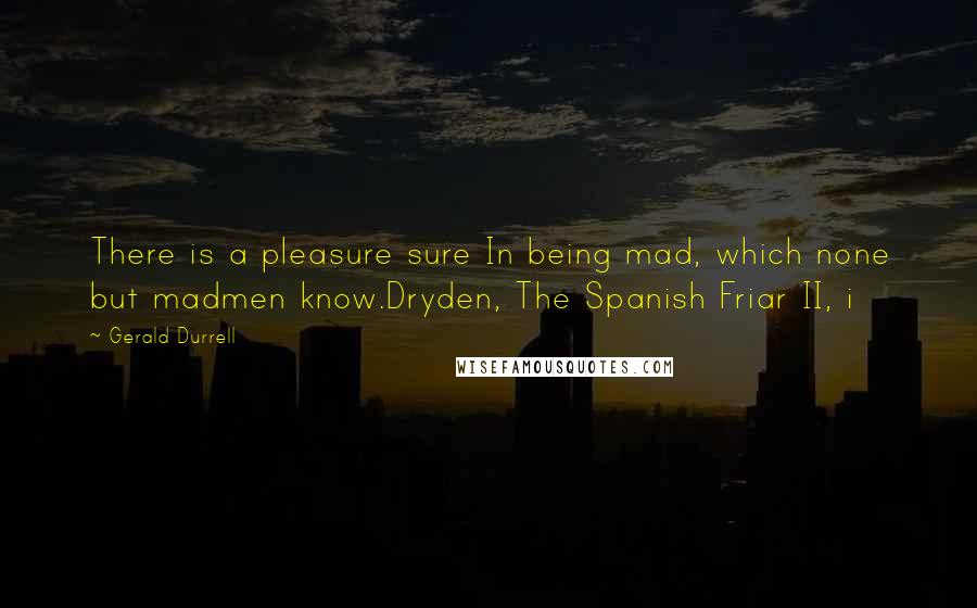 Gerald Durrell Quotes: There is a pleasure sure In being mad, which none but madmen know.Dryden, The Spanish Friar II, i