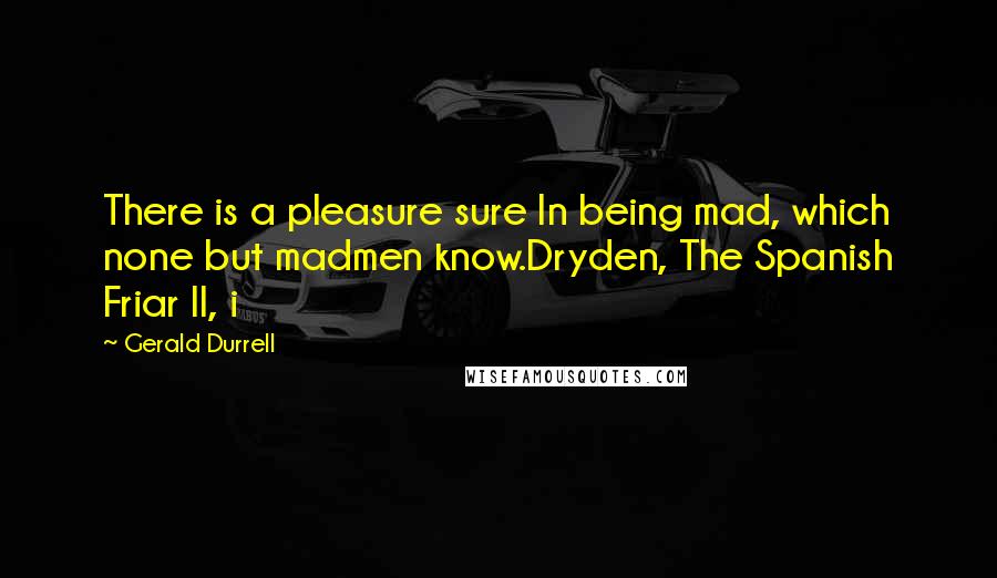 Gerald Durrell Quotes: There is a pleasure sure In being mad, which none but madmen know.Dryden, The Spanish Friar II, i