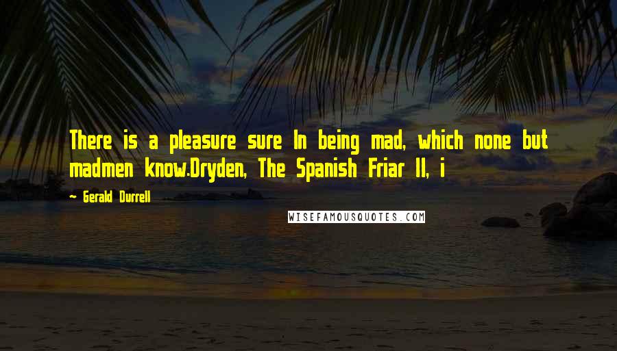 Gerald Durrell Quotes: There is a pleasure sure In being mad, which none but madmen know.Dryden, The Spanish Friar II, i