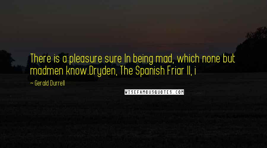 Gerald Durrell Quotes: There is a pleasure sure In being mad, which none but madmen know.Dryden, The Spanish Friar II, i