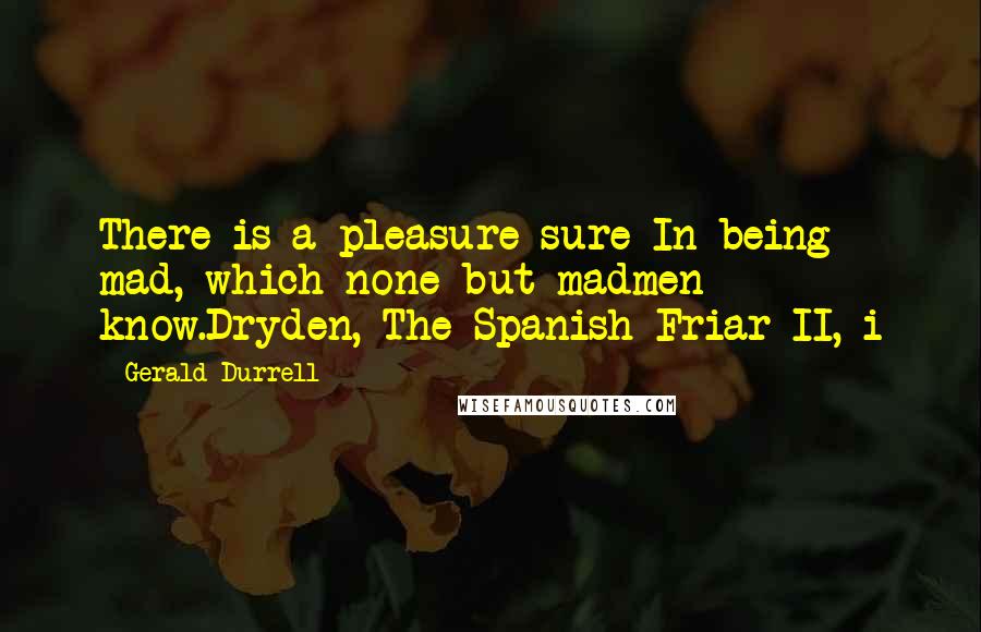 Gerald Durrell Quotes: There is a pleasure sure In being mad, which none but madmen know.Dryden, The Spanish Friar II, i