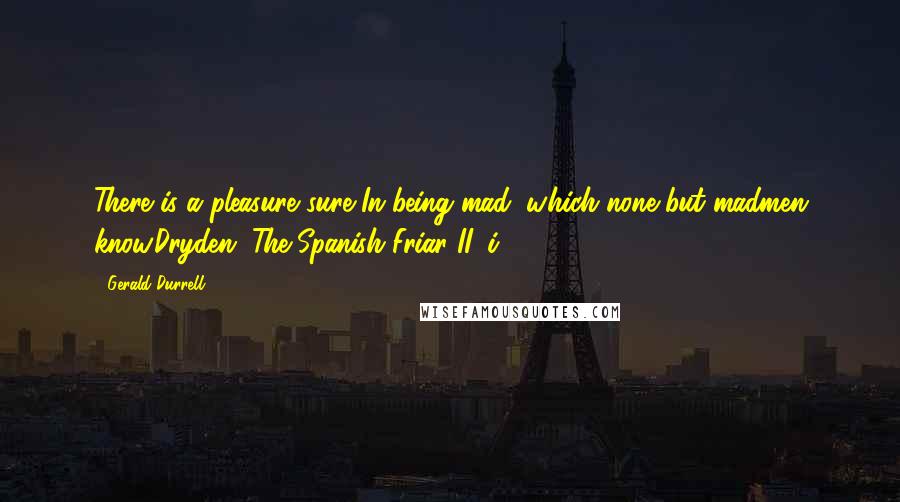 Gerald Durrell Quotes: There is a pleasure sure In being mad, which none but madmen know.Dryden, The Spanish Friar II, i