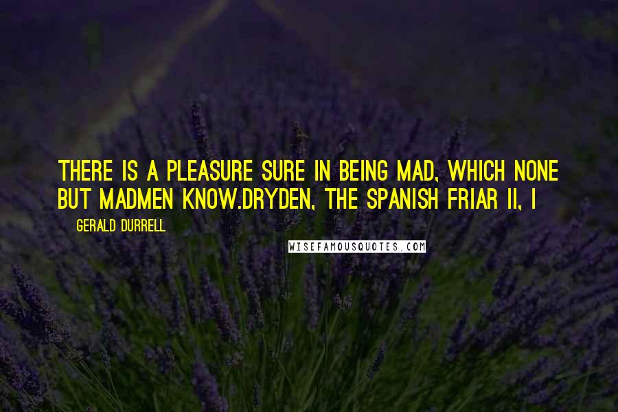 Gerald Durrell Quotes: There is a pleasure sure In being mad, which none but madmen know.Dryden, The Spanish Friar II, i