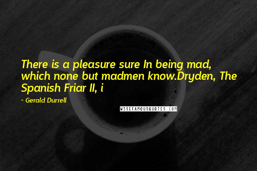 Gerald Durrell Quotes: There is a pleasure sure In being mad, which none but madmen know.Dryden, The Spanish Friar II, i