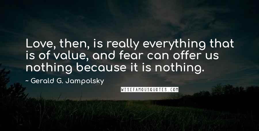 Gerald G. Jampolsky Quotes: Love, then, is really everything that is of value, and fear can offer us nothing because it is nothing.