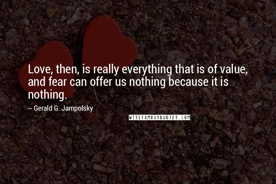 Gerald G. Jampolsky Quotes: Love, then, is really everything that is of value, and fear can offer us nothing because it is nothing.