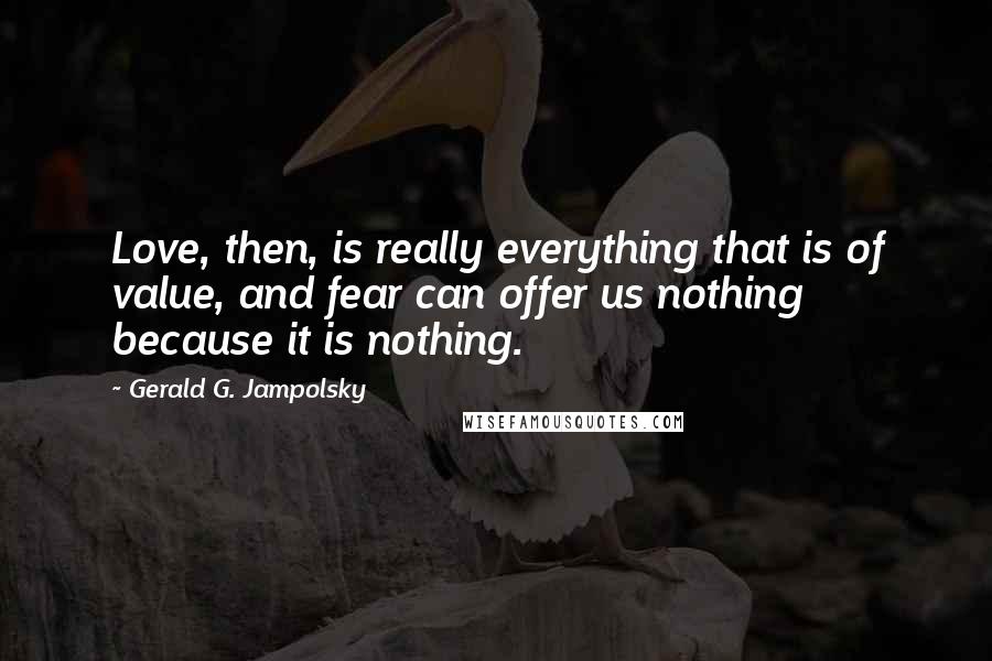 Gerald G. Jampolsky Quotes: Love, then, is really everything that is of value, and fear can offer us nothing because it is nothing.