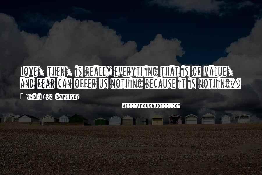 Gerald G. Jampolsky Quotes: Love, then, is really everything that is of value, and fear can offer us nothing because it is nothing.