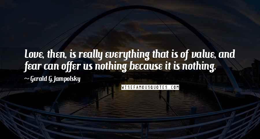 Gerald G. Jampolsky Quotes: Love, then, is really everything that is of value, and fear can offer us nothing because it is nothing.