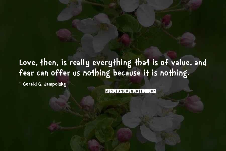 Gerald G. Jampolsky Quotes: Love, then, is really everything that is of value, and fear can offer us nothing because it is nothing.