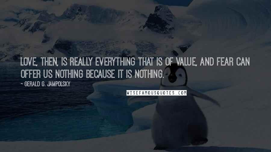 Gerald G. Jampolsky Quotes: Love, then, is really everything that is of value, and fear can offer us nothing because it is nothing.