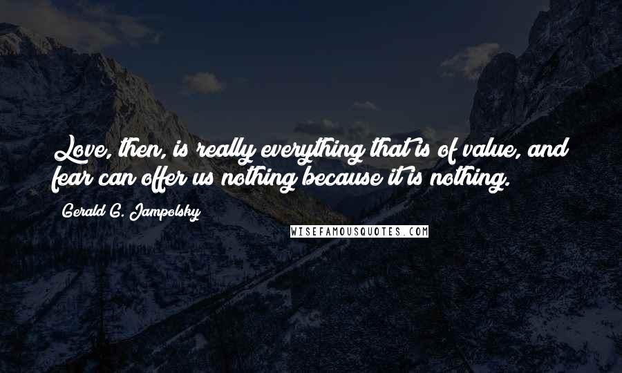 Gerald G. Jampolsky Quotes: Love, then, is really everything that is of value, and fear can offer us nothing because it is nothing.