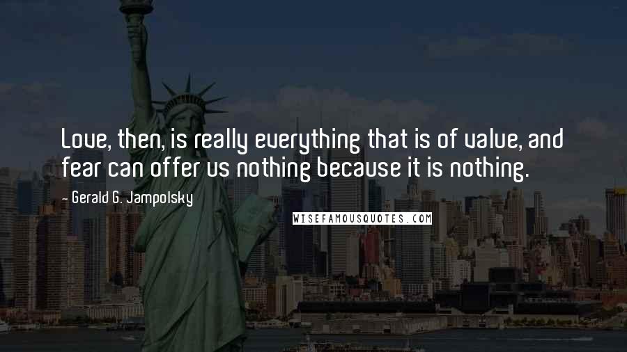 Gerald G. Jampolsky Quotes: Love, then, is really everything that is of value, and fear can offer us nothing because it is nothing.