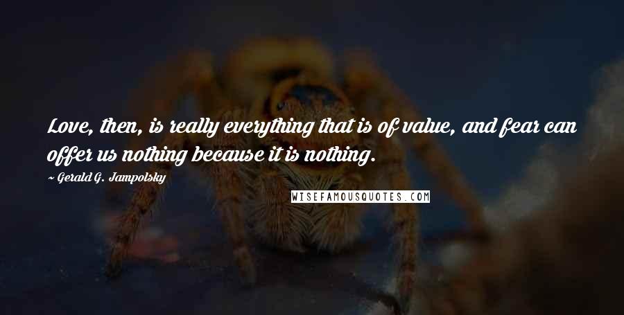 Gerald G. Jampolsky Quotes: Love, then, is really everything that is of value, and fear can offer us nothing because it is nothing.