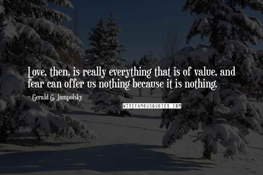 Gerald G. Jampolsky Quotes: Love, then, is really everything that is of value, and fear can offer us nothing because it is nothing.
