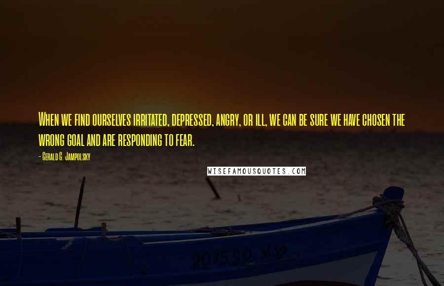 Gerald G. Jampolsky Quotes: When we find ourselves irritated, depressed, angry, or ill, we can be sure we have chosen the wrong goal and are responding to fear.