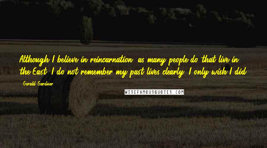 Gerald Gardner Quotes: Although I believe in reincarnation, as many people do that live in the East, I do not remember my past lives clearly; I only wish I did.