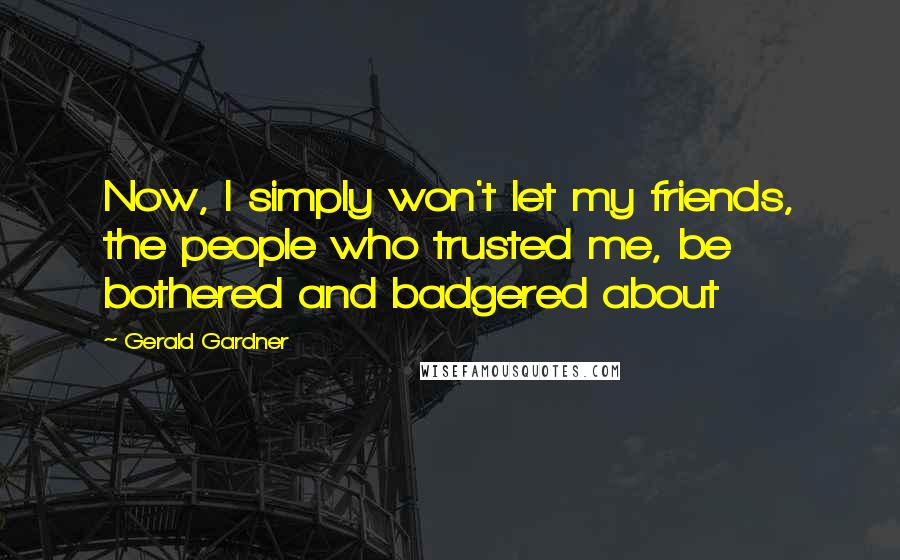 Gerald Gardner Quotes: Now, I simply won't let my friends, the people who trusted me, be bothered and badgered about