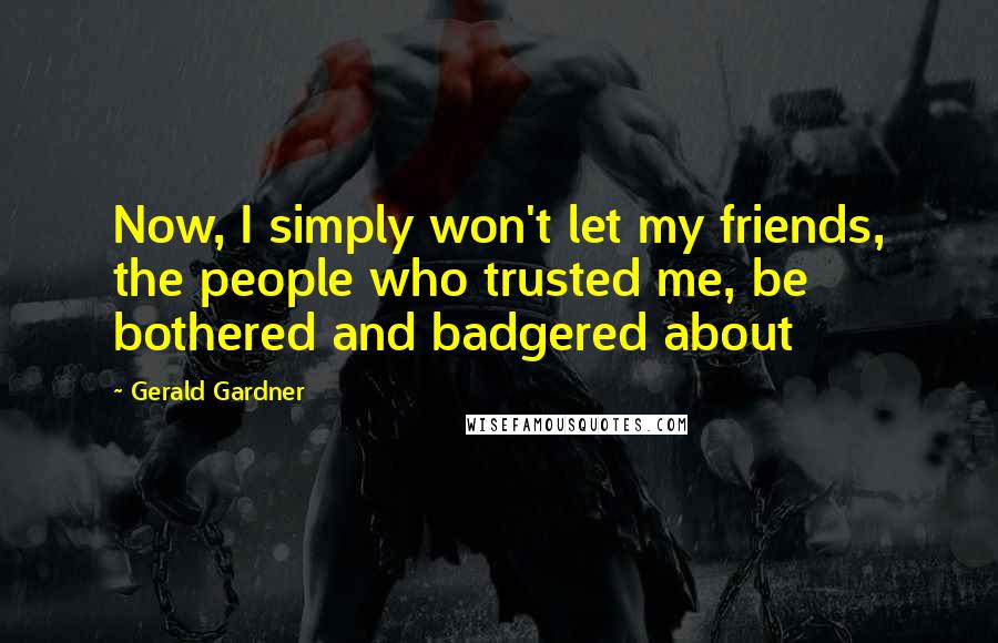 Gerald Gardner Quotes: Now, I simply won't let my friends, the people who trusted me, be bothered and badgered about