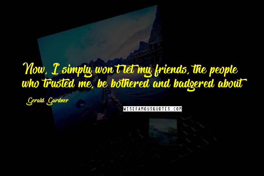 Gerald Gardner Quotes: Now, I simply won't let my friends, the people who trusted me, be bothered and badgered about