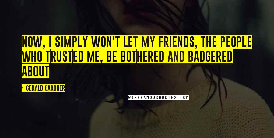 Gerald Gardner Quotes: Now, I simply won't let my friends, the people who trusted me, be bothered and badgered about