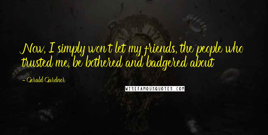 Gerald Gardner Quotes: Now, I simply won't let my friends, the people who trusted me, be bothered and badgered about