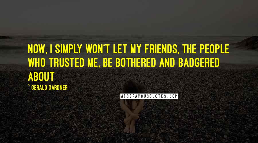 Gerald Gardner Quotes: Now, I simply won't let my friends, the people who trusted me, be bothered and badgered about