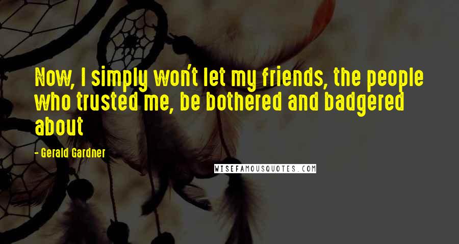 Gerald Gardner Quotes: Now, I simply won't let my friends, the people who trusted me, be bothered and badgered about