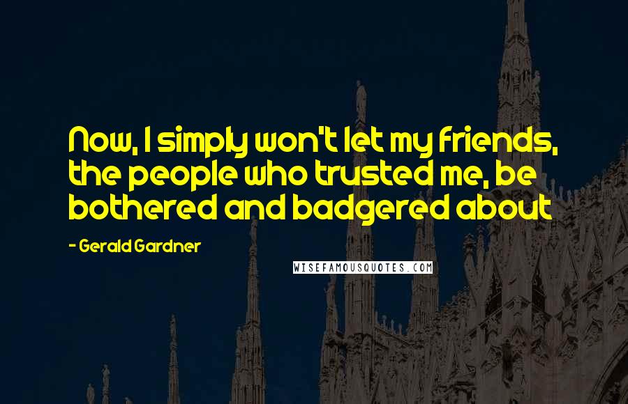 Gerald Gardner Quotes: Now, I simply won't let my friends, the people who trusted me, be bothered and badgered about