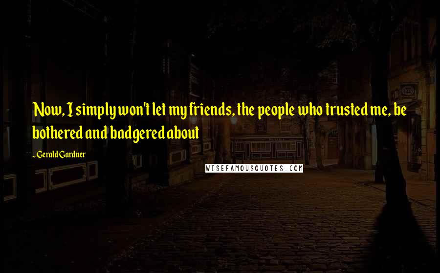 Gerald Gardner Quotes: Now, I simply won't let my friends, the people who trusted me, be bothered and badgered about