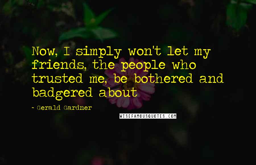 Gerald Gardner Quotes: Now, I simply won't let my friends, the people who trusted me, be bothered and badgered about